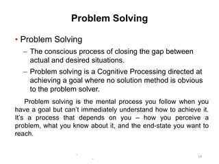 -
-
14
Problem Solving
• Problem Solving
– The conscious process of closing the gap between
actual and desired situations.
– Problem solving is a Cognitive Processing directed at
achieving a goal where no solution method is obvious
to the problem solver.
Problem solving is the mental process you follow when you
have a goal but can’t immediately understand how to achieve it.
It’s a process that depends on you – how you perceive a
problem, what you know about it, and the end-state you want to
reach.
 