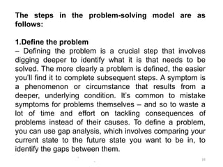 -
-
16
The steps in the problem-solving model are as
follows:
1.Define the problem
– Defining the problem is a crucial step that involves
digging deeper to identify what it is that needs to be
solved. The more clearly a problem is defined, the easier
you’ll find it to complete subsequent steps. A symptom is
a phenomenon or circumstance that results from a
deeper, underlying condition. It’s common to mistake
symptoms for problems themselves – and so to waste a
lot of time and effort on tackling consequences of
problems instead of their causes. To define a problem,
you can use gap analysis, which involves comparing your
current state to the future state you want to be in, to
identify the gaps between them.
 