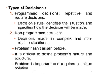 -
-
4
• Types of Decisions :
1. Programmed decisions: repetitive and
routine decisions.
• Decision’s rule identifies the situation and
specifies how the decision will be made.
2. Non-programmed decisions
• Decisions made in complex and non-
routine situations.
– Problem hasn’t arisen before.
– It is difficult to define problem’s nature and
structure.
– Problem is important and requires a unique
solution.
 