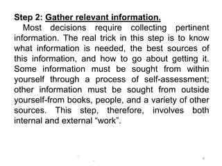 -
-
8
Step 2: Gather relevant information.
Most decisions require collecting pertinent
information. The real trick in this step is to know
what information is needed, the best sources of
this information, and how to go about getting it.
Some information must be sought from within
yourself through a process of self-assessment;
other information must be sought from outside
yourself-from books, people, and a variety of other
sources. This step, therefore, involves both
internal and external “work”.
 