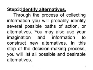 -
-
9
Step3:Identify alternatives.
Through the process of collecting
information you will probably identify
several possible paths of action, or
alternatives. You may also use your
imagination and information to
construct new alternatives. In this
step of the decision-making process,
you will list all possible and desirable
alternatives.
 