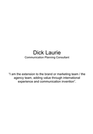 Dick Laurie
           Communication Planning Consultant




“I am the extension to the brand or marketing team / the
    agency team, adding value through international
       experience and communication invention”.
 