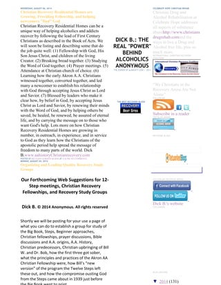 DICK B.: THE
REAL "POWER"
BEHIND
ALCOHOLICS
ANONYMOUS
THE POWER OF ALMIGHTY GOD -- 2011
THE BEST RECOVERY BLOGS
WEDNESDAY, AUGUST 06, 2014
Christian Recovery Residential Homes are
Growing, Providing Fellowship, and helping
newcomers "find" God
Christian Recovery Residential Homes can be a
unique way of helping alcoholics and addicts
recover by following the lead of First Century
Christians as described in the Book of Acts. We
will soon be listing and describing some that do
the job quite well: (1) Fellowship with God, His
Son Jesus Christ, and children of the living
Creator. (2) Breaking bread together. (3) Studying
the Word of God together. (4) Prayer meetings. (5)
Attendance at Christian church of choice. (6)
Learning how the early Akron A.A. Christians
witnessed together, converted together, and led
many a newcomer to establish his relationship
with God through accepting Jesus Christ as Lord
and Savior. (7) Blessed by leaders who make it
clear how, by belief in God, by accepting Jesus
Christ as Lord and Savior, by renewing their minds
with the Word of God, and by helping others be
saved, be healed, be renewed, be assured of eternal
life, and by carrying the message on to those who
want God's help. Lots more on how Christian
Recovery Residential Homes are growing in
number, in outreach, in experience, and in service
to God as they learn how the Christians of the
apostolic period help spread the message of
freedom to many parts of the world. Dick
B.www.aahistoryChristianrecovery.com
POSTED BY RICHARD GORDON BURNS AT 4:36 PM NO COMMENTS:
MONDAY, AUGUST 04, 2014
Organizing and Leading Quality Recovery Study
Groups
Our Forthcoming Web Suggestions for 12-
Step meetings, Christian Recovery
Fellowships, and Recovery Study Groups
Dick B. © 2014 Anonymous. All rights reserved
Shortly we will be posting for your use a page of
what you can do to establish a group for study of
the Big Book, Steps, Beginner approaches,
Christian fellowships, prayer discussions, Bible
discussions and A.A. origins, A.A. History,
Christian predecessors, Christian upbringing of Bill
W. and Dr. Bob, how the first three got sober,
what the principles and practices of the Akron AA
Christian Fellowship were, how Bill’s “new
version” of the program the Twelve Steps left
these out, and how the compromise ousting God
from the Steps came about in 1939 just before
CELEBRATE HOPE CHRISTIAN REHAB
Christian Drug and
Alcohol Rehabilitation at
Celebrate Hope addresses
all aspects of substance
abusehttp://www.christians
drugrehab.comand the
ways to live a Drug and
Alcohol free life, plus so
much more.
INTERNATIONAL CHRISTIAN RECOVERY
COALITION
“We Christians in the
Recovery Arena Are Not
Alone”
FOLLOW ME
Subscribe in a reader
TOP BLOG AWARD
NETWORK BLOGS
Follow this blog
FOLLOW ME ON SOCIAL MEDIA
Dick B.'s website
FOLLOWERS
BLOG ARCHIVE
▼ 2014 (131)
 