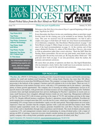 Issue 711                                Thirty-one years in publication                                  January 18, 2012

            Contents                    Welcome to the Dick Davis Investment Digest’s special beginning-of-the-year
                                        issue, Top Picks for 2012!
 Top Picks 2012                1-7
                                        Every December, the Digest invites our contributing editors to pick their single
 Top Picks:                    8-9      favorite stock for the coming year, to be included in our January Top Picks
 Undervalued Stocks                     issue. This year we received over 50 recommendations—we had to add a
 Top Picks: Communi-            10      couple extra pages to hold them all! Some are story-based recommendations
 cations Technology                     of revolutionary companies, like OncoGenex Pharmaceuticals on page 7 and
 Top Picks: Gold                11      Tesla Motors on page 6. Others hinge on macro-scale market predictions, like
 and Silver                             most of the fund recommendations on page 12. At the extreme end of that
 Top Picks: Funds               12      range is Robert R. Prechter, Jr., editor of The Elliott Wave Theorist, who wrote
                                        in with an admonition rather than a stock selection: “Short the S&P. Short the
 Selected Top Picks             13
 2011 Follow-Ups                        Nasdaq. Short commodities. Do not own any junk bonds, muni bonds or risky
                                        sovereign debt. Do not buy real estate yet. Be long the dollar. Hold cash.” The
 In This Issue                  14
                                        gold and silver bulls on page 11 are also pessimistic about the market, the
  For information about our             economy and national currencies.
  contributing experts and              Of course there are plenty of optimists out there too, like Ingrid Hendershot,
   more, visit our website:             who recommends a stock, below, that would soar in an economic recovery. I,
                                        for one, hope it’s a year for the optimists and contrarians.
    www.dickdavis.com
                                                                                                     – Chloe Lutts, Editor

                                                    TOP PICKS 2012
 “Paychex, Inc. (PAYX 31.20 Nasdaq) is a leading provider of payroll, human resource and beneﬁts outsourcing
 solutions for small and medium-sized businesses. With a strong brand, Paychex has more than 100 ofﬁces
 nationwide and serves more than 564,000 payroll clients. The company’s average client has 17 employees. Payroll
 processing is the bedrock of the company’s business and will continue to be so in the future. There are over 11
 million businesses in the markets Paychex serves, with only a 15% penetration rate by the industry—providing
 plenty of future growth opportunities. The company also is focusing on selling complimentary services to its
 payroll clients in all markets, with growth rates in human resource services outpacing payroll growth. Turbulent
 economic times and high unemployment have proven challenging for Paychex’s operations in recent years as
 many small businesses have struggled, although business trends are now improving. Management reafﬁrmed
 its guidance for ﬁscal 2012 with revenues growing in the range of 7%-9% and earnings growing in the range
 of 5%-7%. Despite difﬁcult business conditions, Paychex’s operations remain highly proﬁtable. Excellent net
 proﬁt margins have averaged more than 26% over the last ﬁve years, which have contributed to the company’s
 outstanding 35% average return on shareholders’ equity over the same period. These high returns are even more
 impressive when one considers that the company operates with a cash-rich and debt-free balance sheet. With
 minimal capital expenditure needs, the company generates bountiful free cash ﬂows. Paychex has returned
 most of this cash to shareholders through share repurchases and dividends. The stock dividend currently yields
 a generous 4.3%, and management remains intent on maintaining its strong dividend policy with a target of
 paying out 80% of earnings. Long-term investors should consider picking up a paycheck from Paychex, a HI-
 quality company with a strong brand, proﬁtable operations and a generous dividend yield. Buy.”
 Ingrid R. Hendershot, CFA, Hendershot Investments, www.hendershotinvestments.com, 703-361-6130
 Dick Davis Investment Digest brings you the best investing ideas from the world’s most successful experts, hand-selected by
 our editors using our impartial time-tested system.
 