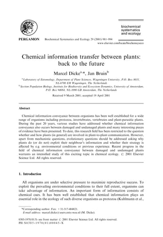 Biochemical Systematics and Ecology 29 (2001) 981–994
Chemical information transfer between plants:
back to the future
Marcel Dickea,
*, Jan Bruinb
a
Laboratory of Entomology, Department of Plant Sciences, Wageningen University, P.O. Box 8031,
NL-6700 EH Wageningen, The Netherlands
b
Section Population Biology, Institute for Biodiversity and Ecosystem Dynamics, University of Amsterdam,
P.O. Box 94084, NL-1090 GB Amsterdam, The Netherlands
Received 9 March 2001; accepted 19 April 2001
Abstract
Chemical information conveyance between organisms has been well established for a wide
range of organisms including protozoa, invertebrates, vertebrates and plant-parasitic plants.
During the past 20 years, various studies have addressed whether chemical information
conveyance also occurs between damaged and undamaged plants and many interesting pieces
of evidence have been presented. To date, this research ﬁeld has been restricted to the question
whether and how plants (in general) are involved in plant-to-plant communication. However,
apart from mechanistic questions, evolutionary questions should be addressed asking why
plants do (or do not) exploit their neighbour’s information and whether their strategy is
aﬀected by e.g. environmental conditions or previous experience. Recent progress in the
ﬁeld of chemical information conveyance between damaged and undamaged plants
warrants an intensiﬁed study of this exciting topic in chemical ecology. r 2001 Elsevier
Science Ltd. All rights reserved.
1. Introduction
All organisms are under selective pressure to maximize reproductive success. To
exploit the prevailing environmental conditions to their full extent, organisms can
take advantage of information. An important form of information consists of
chemical cues. It has been well established that chemical information plays an
essential role in the ecology of such diverse organisms as protozoa (Kuhlmann et al.,
*Corresponding author. Fax: +31-317-484821.
E-mail address: marcel.dicke@users.ento.wau.nl (M. Dicke).
0305-1978/01/$ - see front matter r 2001 Elsevier Science Ltd. All rights reserved.
PII: S 0 3 0 5 - 1 9 7 8 ( 0 1 ) 0 0 0 4 5 - X
 