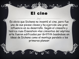 Es obvio que Dickens no inventó el cine, pero fue
una de sus piezas claves y ha ejercido una gran
influencia en su desarrollo. Según el cineasta y
teórico ruso Eisenstein «los cimientos del séptimo
arte fueron edificados por Griffith basándose en
ideas de Dickens como el montaje paralelo o los
primeros planos»
El cine
 