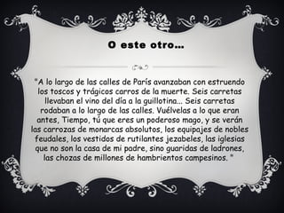 "A lo largo de las calles de París avanzaban con estruendo
los toscos y trágicos carros de la muerte. Seis carretas
llevaban el vino del día a la guillotina... Seis carretas
rodaban a lo largo de las calles. Vuélvelas a lo que eran
antes, Tiempo, tú que eres un poderoso mago, y se verán
las carrozas de monarcas absolutos, los equipajes de nobles
feudales, los vestidos de rutilantes jezabeles, las iglesias
que no son la casa de mi padre, sino guaridas de ladrones,
las chozas de millones de hambrientos campesinos. "
O este otro…
 
