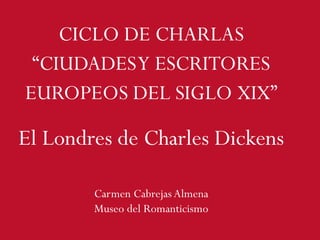 CICLO DE CHARLAS
“CIUDADESY ESCRITORES
EUROPEOS DEL SIGLO XIX”
Carmen Cabrejas Almena
Museo del Romanticismo
El Londres de Charles Dickens
 