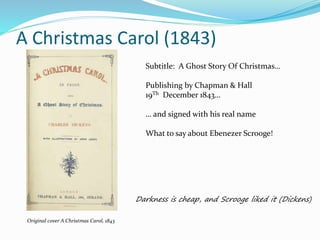 A Christmas Carol (1843)
Original cover A Christmas Carol, 1843
Subtitle: A Ghost Story Of Christmas…
Publishing by Chapman & Hall
19Th December 1843…
… and signed with his real name
What to say about Ebenezer Scrooge!
Darkness is cheap, and Scrooge liked it (Dickens)
 