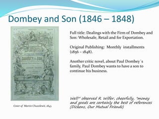 Dombey and Son (1846 – 1848)
Cover of Martin Chuzzlewit, 1843.
Full title: Dealings with the Firm of Dombey and
Son: Wholesale, Retail and for Exportation.
Original Publishing: Monthly installments
(1856 – 1848).
Another critic novel, about Paul Dombey´s
family, Paul Dombey wants to have a son to
continue his business.
Well!" observed R. Wilfer, cheerfully, "money
and goods are certainly the best of references
(Dickens, Our Mutual Friends)
 