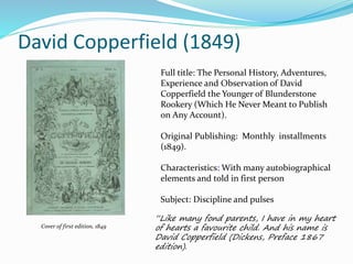 David Copperfield (1849)
Cover of first edition, 1849
Full title: The Personal History, Adventures,
Experience and Observation of David
Copperfield the Younger of Blunderstone
Rookery (Which He Never Meant to Publish
on Any Account).
Original Publishing: Monthly installments
(1849).
Characteristics: With many autobiographical
elements and told in first person
Subject: Discipline and pulses
“Like many fond parents, I have in my heart
of hearts a favourite child. And his name is
David Copperfield (Dickens, Preface 1867
edition).
 