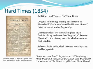 Hard Times (1854)
Househol Words , 1st April 1854 edition. Hard
times has neither a preface nor illustrations.
"Some persons hold," he pursued, still hesitating,
"that there is a wisdom of the Head, and that there
is a wisdom of the Heart. . . .(Dickens, Hard Times)
Full title: Hard Times – For These Times
Original Publishing: Weekly installments in
Household Words, conducted by Dickens himself,
between 1 April and 12 August 1854.
Characteristics: The story takes place in an
ficticional city in the north of England, Coketown
(Preston?). It is his only novel in which we cannot
find London.
Subject: Social critic, clash between working class
and bourgeoisie.
 