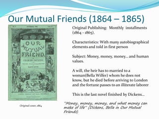 Our Mutual Friends (1864 – 1865)
Original cover, 1864
“Money, money, money, and what money can
make of life“ (Dickens, Bella in Our Mutual
Friends)
Original Publishing: Monthly installments
(1864 - 1865).
Characteristics: With many autobiographical
elements and told in first person
Subject: Money, money, money… and human
values.
A will, the heir has to married to a
woman(Bella Wilfer) whom he does not
know, but he died before arriving to London
and the fortune passes to an illiterate laborer
This is the last novel finished by Dickens…
 