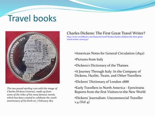 Travel books
The two pound sterling coin with the image of
Charles Dickens (reverse), made up from
some of the titles of his most famous novels,
which has been created to celebrate the 200th
anniversary of his birth on 7 February 1812.
Charles Dickens: The First Great Travel Writer?
http://www.worldhum.com/features/travel-books/charles-dickens-the-first-great-
travel-writer-20100330/
•American Notes for General Circulation (1842)
•Pictures from Italy
•Dickens's Dictionary of the Thames
•A Journey Through Italy: In the Company of
Dickens, Hazlitt, Twain, and Other Travellers
•Dickens' Dictionary of London 1888
•Early Travellers in North America - Eyewitness
Reports from the first Visitors to the New World
•Dickens' Journalism: Uncommercial Traveller
v.4 (Vol 4)
 