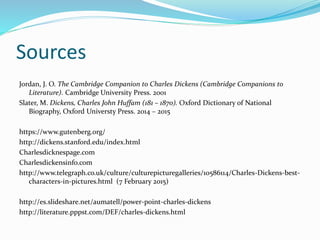Sources
Jordan, J. O. The Cambridge Companion to Charles Dickens (Cambridge Companions to
Literature). Cambridge University Press. 2001
Slater, M. Dickens, Charles John Huffam (181 – 1870). Oxford Dictionary of National
Biography, Oxford Universty Press. 2014 – 2015
https://www.gutenberg.org/
http://dickens.stanford.edu/index.html
Charlesdicknespage.com
Charlesdickensinfo.com
http://www.telegraph.co.uk/culture/culturepicturegalleries/10586114/Charles-Dickens-best-
characters-in-pictures.html (7 February 2015)
http://es.slideshare.net/aumatell/power-point-charles-dickens
http://literature.pppst.com/DEF/charles-dickens.html
 