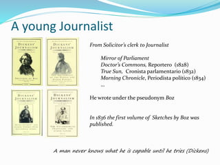 A young Journalist
From Solicitor’s clerk to Journalist
Mirror of Parliament
Doctor’s Commons, Reportero (1828)
True Sun, Cronista parlamentario (1832)
Morning Chronicle, Periodista político (1834)
…
He wrote under the pseudonym Boz
In 1836 the first volume of Sketches by Boz was
published.
A man never knows what he is capable until he tries (Dickens)
 