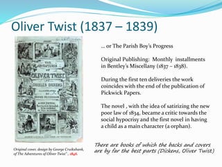 Oliver Twist (1837 – 1839)
Original cover, design by George Cruikshank,
of The Adventures of Oliver Twist" , 1846.
… or The Parish Boy’s Progress
Original Publishing: Monthly installments
in Bentley’s Miscellany (1837 – 1838).
During the first ten deliveries the work
coincides with the end of the publication of
Pickwick Papers.
The novel , with the idea of satirizing the new
poor law of 1834, became a critic towards the
social hypocrisy and the first novel in having
a child as a main character (a orphan).
There are books of which the backs and covers
are by far the best parts (Dickens, Oliver Twist)
 