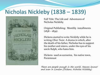 Nicholas Nickleby (1838 – 1839)
Full Title: The Life and Adventures of
Nicholas Nickleby
Original Publishing: Monthly installments
(1838 – 1839).
Dickens started to write Nickleby while he is
writing Olver Twist. A drama in which, after
the death of his father, Nicholas has to support
his mother and sisters, under the eyes of his
uncle Ralph, who hates him.
Dickens used as scenarios, his native town,
Porstmoust
There are people enough in the world, Heaven knows!
and even in London (Dickens, Nicholas Nickleby)
 