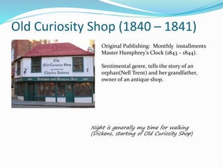 Old Curiosity Shop (1840 – 1841)
Original Publishing: Monthly installments
Master Humphrey's Clock (1843 – 1844).
Sentimental genre, tells the story of an
orphan(Nell Trent) and her grandfather,
owner of an antique shop.
Night is generally my time for walking
(Dickens, starting of Old Curiosity Shop)
 