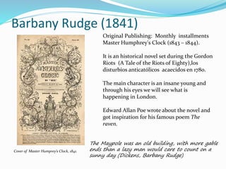 Barbany Rudge (1841)
Original Publishing: Monthly installments
Master Humphrey's Clock (1843 – 1844).
It is an historical novel set during the Gordon
Riots (A Tale of the Riots of Eighty),los
disturbios anticatólicos acaecidos en 1780.
The main character is an insane young and
through his eyes we will see what is
happening in London.
Edward Allan Poe wrote about the novel and
got inspiration for his famous poem The
raven.
The Maypole was an old building, with more gable
ends than a lazy man would care to count on a
sunny day (Dickens, Barbany Rudge)
Cover of Master Humprey’s Clock, 1841.
 