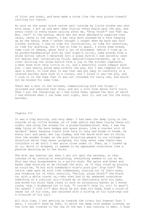 of flint and steel, and have made a noise like the very pirate himself
rattling his chains.

As soon as the great black velvet pall outside my little window was shot
with gray, I got up and went down stairs; every board upon the way, and
every crack in every board calling after me, "Stop thief!" and "Get up,
Mrs. Joe!" In the pantry, which was far more abundantly supplied than
usual, owing to the season, I was very much alarmed by a hare hanging
up by the heels, whom I rather thought I caught when my back was half
turned, winking. I had no time for verification, no time for selection,
no time for anything, for I had no time to spare. I stole some bread,
some rind of cheese, about half a jar of mincemeat (which I tied up in
my pocket-handkerchief with my last night's slice), some brandy from a
stone bottle (which I decanted into a glass bottle I had secretly used
for making that intoxicating fluid, Spanish-liquorice-water, up in my
room: diluting the stone bottle from a jug in the kitchen cupboard),
a meat bone with very little on it, and a beautiful round compact pork
pie. I was nearly going away without the pie, but I was tempted to mount
upon a shelf, to look what it was that was put away so carefully in a
covered earthen ware dish in a corner, and I found it was the pie, and
I took it in the hope that it was not intended for early use, and would
not be missed for some time.

There was a door in the kitchen, communicating with the forge; I
unlocked and unbolted that door, and got a file from among Joe's tools.
Then I put the fastenings as I had found them, opened the door at which
I had entered when I ran home last night, shut it, and ran for the misty
marshes.




Chapter III

It was a rimy morning, and very damp. I had seen the damp lying on the
outside of my little window, as if some goblin had been crying there all
night, and using the window for a pocket-handkerchief. Now, I saw the
damp lying on the bare hedges and spare grass, like a coarser sort of
spiders' webs; hanging itself from twig to twig and blade to blade. On
every rail and gate, wet lay clammy, and the marsh mist was so thick,
that the wooden finger on the post directing people to our village--a
direction which they never accepted, for they never came there--was
invisible to me until I was quite close under it. Then, as I looked up
at it, while it dripped, it seemed to my oppressed conscience like a
phantom devoting me to the Hulks.

The mist was heavier yet when I got out upon the marshes, so that
instead of my running at everything, everything seemed to run at me.
This was very disagreeable to a guilty mind. The gates and dikes and
banks came bursting at me through the mist, as if they cried as plainly
as could be, "A boy with Somebody's else's pork pie! Stop him!" The
cattle came upon me with like suddenness, staring out of their eyes,
and steaming out of their nostrils, "Halloa, young thief!" One black
ox, with a white cravat on,--who even had to my awakened conscience
something of a clerical air,--fixed me so obstinately with his eyes,
and moved his blunt head round in such an accusatory manner as I moved
round, that I blubbered out to him, "I couldn't help it, sir! It wasn't
for myself I took it!" Upon which he put down his head, blew a cloud of
smoke out of his nose, and vanished with a kick-up of his hind-legs and
a flourish of his tail.

All this time, I was getting on towards the river; but however fast I
went, I couldn't warm my feet, to which the damp cold seemed riveted, as
the iron was riveted to the leg of the man I was running to meet. I knew
 