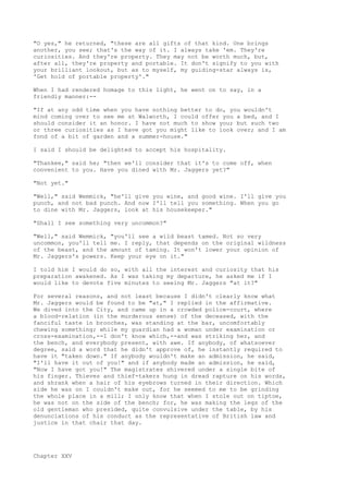 "O yes," he returned, "these are all gifts of that kind. One brings
another, you see; that's the way of it. I always take 'em. They're
curiosities. And they're property. They may not be worth much, but,
after all, they're property and portable. It don't signify to you with
your brilliant lookout, but as to myself, my guiding-star always is,
'Get hold of portable property'."

When I had rendered homage to this light, he went on to say, in a
friendly manner:--

"If at any odd time when you have nothing better to do, you wouldn't
mind coming over to see me at Walworth, I could offer you a bed, and I
should consider it an honor. I have not much to show you; but such two
or three curiosities as I have got you might like to look over; and I am
fond of a bit of garden and a summer-house."

I said I should be delighted to accept his hospitality.

"Thankee," said he; "then we'll consider that it's to come off, when
convenient to you. Have you dined with Mr. Jaggers yet?"

"Not yet."

"Well," said Wemmick, "he'll give you wine, and good wine. I'll give you
punch, and not bad punch. And now I'll tell you something. When you go
to dine with Mr. Jaggers, look at his housekeeper."

"Shall I see something very uncommon?"

"Well," said Wemmick,   "you'll see a wild beast tamed. Not so very
uncommon, you'll tell   me. I reply, that depends on the original wildness
of the beast, and the   amount of taming. It won't lower your opinion of
Mr. Jaggers's powers.   Keep your eye on it."

I told him I would do so, with all the interest and curiosity that his
preparation awakened. As I was taking my departure, he asked me if I
would like to devote five minutes to seeing Mr. Jaggers "at it?"

For several reasons, and not least because I didn't clearly know what
Mr. Jaggers would be found to be "at," I replied in the affirmative.
We dived into the City, and came up in a crowded police-court, where
a blood-relation (in the murderous sense) of the deceased, with the
fanciful taste in brooches, was standing at the bar, uncomfortably
chewing something; while my guardian had a woman under examination or
cross-examination,--I don't know which,--and was striking her, and
the bench, and everybody present, with awe. If anybody, of whatsoever
degree, said a word that he didn't approve of, he instantly required to
have it "taken down." If anybody wouldn't make an admission, he said,
"I'll have it out of you!" and if anybody made an admission, he said,
"Now I have got you!" The magistrates shivered under a single bite of
his finger. Thieves and thief-takers hung in dread rapture on his words,
and shrank when a hair of his eyebrows turned in their direction. Which
side he was on I couldn't make out, for he seemed to me to be grinding
the whole place in a mill; I only know that when I stole out on tiptoe,
he was not on the side of the bench; for, he was making the legs of the
old gentleman who presided, quite convulsive under the table, by his
denunciations of his conduct as the representative of British law and
justice in that chair that day.




Chapter XXV
 