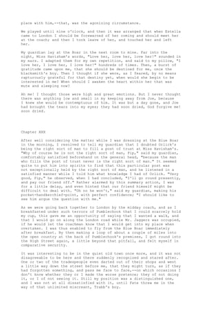 place with him,--that, was the agonizing circumstance.

We played until nine o'clock, and then it was arranged that when Estella
came to London I should be forewarned of her coming and should meet her
at the coach; and then I took leave of her, and touched her and left
her.

My guardian lay at the Boar in the next room to mine. Far into the
night, Miss Havisham's words, "Love her, love her, love her!" sounded in
my ears. I adapted them for my own repetition, and said to my pillow, "I
love her, I love her, I love her!" hundreds of times. Then, a burst of
gratitude came upon me, that she should be destined for me, once the
blacksmith's boy. Then I thought if she were, as I feared, by no means
rapturously grateful for that destiny yet, when would she begin to be
interested in me? When should I awaken the heart within her that was
mute and sleeping now?

Ah me! I thought those were high and great emotions. But I never thought
there was anything low and small in my keeping away from Joe, because
I knew she would be contemptuous of him. It was but a day gone, and Joe
had brought the tears into my eyes; they had soon dried, God forgive me!
soon dried.




Chapter XXX

After well considering the matter while I was dressing at the Blue Boar
in the morning, I resolved to tell my guardian that I doubted Orlick's
being the right sort of man to fill a post of trust at Miss Havisham's.
"Why of course he is not the right sort of man, Pip," said my guardian,
comfortably satisfied beforehand on the general head, "because the man
who fills the post of trust never is the right sort of man." It seemed
quite to put him into spirits to find that this particular post was
not exceptionally held by the right sort of man, and he listened in a
satisfied manner while I told him what knowledge I had of Orlick. "Very
good, Pip," he observed, when I had concluded, "I'll go round presently,
and pay our friend off." Rather alarmed by this summary action, I was
for a little delay, and even hinted that our friend himself might be
difficult to deal with. "Oh no he won't," said my guardian, making his
pocket-handkerchief-point, with perfect confidence; "I should like to
see him argue the question with me."

As we were going back together to London by the midday coach, and as I
breakfasted under such terrors of Pumblechook that I could scarcely hold
my cup, this gave me an opportunity of saying that I wanted a walk, and
that I would go on along the London road while Mr. Jaggers was occupied,
if he would let the coachman know that I would get into my place when
overtaken. I was thus enabled to fly from the Blue Boar immediately
after breakfast. By then making a loop of about a couple of miles into
the open country at the back of Pumblechook's premises, I got round into
the High Street again, a little beyond that pitfall, and felt myself in
comparative security.

It was interesting to be in the quiet old town once more, and it was not
disagreeable to be here and there suddenly recognized and stared after.
One or two of the tradespeople even darted out of their shops and went
a little way down the street before me, that they might turn, as if they
had forgotten something, and pass me face to face,--on which occasions I
don't know whether they or I made the worse pretence; they of not doing
it, or I of not seeing it. Still my position was a distinguished one,
and I was not at all dissatisfied with it, until Fate threw me in the
way of that unlimited miscreant, Trabb's boy.
 