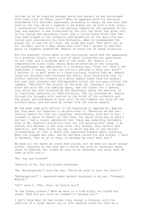 fellows as he do crawling between earth and heaven, he was encouraged
with loud cries of "Hear, hear!" When he appeared with his stocking
disordered (its disorder expressed, according to usage, by one very neat
fold in the top, which I suppose to be always got up with a flat iron),
a conversation took place in the gallery respecting the paleness of his
leg, and whether it was occasioned by the turn the ghost had given him.
On his taking the recorders,--very like a little black flute that had
just been played in the orchestra and handed out at the door,--he was
called upon unanimously for Rule Britannia. When he recommended the
player not to saw the air thus, the sulky man said, "And don't you do
it, neither; you're a deal worse than him!" And I grieve to add that
peals of laughter greeted Mr. Wopsle on every one of these occasions.

But his greatest trials were in the churchyard, which had the appearance
of a primeval forest, with a kind of small ecclesiastical wash-house
on one side, and a turnpike gate on the other. Mr. Wopsle in a
comprehensive black cloak, being descried entering at the turnpike,
the gravedigger was admonished in a friendly way, "Look out! Here's the
undertaker a coming, to see how you're a getting on with your work!"
I believe it is well known in a constitutional country that Mr. Wopsle
could not possibly have returned the skull, after moralizing over it,
without dusting his fingers on a white napkin taken from his breast;
but even that innocent and indispensable action did not pass without the
comment, "Wai-ter!" The arrival of the body for interment (in an empty
black box with the lid tumbling open), was the signal for a general
joy, which was much enhanced by the discovery, among the bearers, of
an individual obnoxious to identification. The joy attended Mr. Wopsle
through his struggle with Laertes on the brink of the orchestra and
the grave, and slackened no more until he had tumbled the king off the
kitchen-table, and had died by inches from the ankles upward.

We had made some pale efforts in the beginning to applaud Mr. Wopsle;
but they were too hopeless to be persisted in. Therefore we had sat,
feeling keenly for him, but laughing, nevertheless, from ear to ear. I
laughed in spite of myself all the time, the whole thing was so droll;
and yet I had a latent impression that there was something decidedly
fine in Mr. Wopsle's elocution,--not for old associations' sake, I am
afraid, but because it was very slow, very dreary, very up-hill and
down-hill, and very unlike any way in which any man in any natural
circumstances of life or death ever expressed himself about anything.
When the tragedy was over, and he had been called for and hooted, I said
to Herbert, "Let us go at once, or perhaps we shall meet him."

We made all the haste we could down stairs, but we were not quick enough
either. Standing at the door was a Jewish man with an unnatural heavy
smear of eyebrow, who caught my eyes as we advanced, and said, when we
came up with him,--

"Mr. Pip and friend?"

Identity of Mr. Pip and friend confessed.

"Mr. Waldengarver," said the man, "would be glad to have the honor."

"Waldengarver?" I repeated--when Herbert murmured in my ear, "Probably
Wopsle."

"Oh!" said I. "Yes. Shall we follow you?"

"A few steps, please." When we were in a side alley, he turned and
asked, "How did you think he looked?--I dressed him."

I don't know what he had looked like, except a funeral; with the
addition of a large Danish sun or star hanging round his neck by a
 