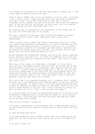 At a change in his manner as if he were even going to embrace me, I laid
a hand upon his breast and put him away.

"Stay!" said I. "Keep off! If you are grateful to me for what I did when
I was a little child, I hope you have shown your gratitude by mending
your way of life. If you have come here to thank me, it was not
necessary. Still, however you have found me out, there must be something
good in the feeling that has brought you here, and I will not repulse
you; but surely you must understand that--I--"

My attention was so attracted by the singularity of his fixed look at
me, that the words died away on my tongue.

"You was a saying," he observed, when we had confronted one another
in silence, "that surely I must understand. What, surely must I
understand?"

"That I cannot wish to renew that chance intercourse with you of long
ago, under these different circumstances. I am glad to believe you have
repented and recovered yourself. I am glad to tell you so. I am glad
that, thinking I deserve to be thanked, you have come to thank me. But
our ways are different ways, none the less. You are wet, and you look
weary. Will you drink something before you go?"

He had replaced his neckerchief loosely, and had stood, keenly observant
of me, biting a long end of it. "I think," he answered, still with the
end at his mouth and still observant of me, "that I will drink (I thank
you) afore I go."

There was a tray ready on a side-table. I brought it to the table
near the fire, and asked him what he would have? He touched one of the
bottles without looking at it or speaking, and I made him some hot rum
and water. I tried to keep my hand steady while I did so, but his look
at me as he leaned back in his chair with the long draggled end of his
neckerchief between his teeth--evidently forgotten--made my hand very
difficult to master. When at last I put the glass to him, I saw with
amazement that his eyes were full of tears.

Up to this time I had remained standing, not to disguise that I wished
him gone. But I was softened by the softened aspect of the man, and felt
a touch of reproach. "I hope," said I, hurriedly putting something into
a glass for myself, and drawing a chair to the table, "that you will not
think I spoke harshly to you just now. I had no intention of doing it,
and I am sorry for it if I did. I wish you well and happy!"

As I put my glass to my lips, he glanced with surprise at the end of his
neckerchief, dropping from his mouth when he opened it, and stretched
out his hand. I gave him mine, and then he drank, and drew his sleeve
across his eyes and forehead.

"How are you living?" I asked him.

"I've been a sheep-farmer, stock-breeder, other trades besides, away in
the new world," said he; "many a thousand mile of stormy water off from
this."

"I hope you have done well?"

"I've done wonderfully well. There's others went out alonger me as has
done well too, but no man has done nigh as well as me. I'm famous for
it."

"I am glad to hear it."
 