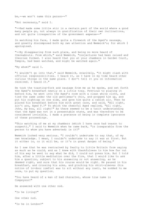 be,--we won't name this person--"

"Not necessary," said I.

"--Had made some little stir in a certain part of the world where a good
many people go, not always in gratification of their own inclinations,
and not quite irrespective of the government expense--"

In watching his face, I made quite a firework of the Aged's sausage,
and greatly discomposed both my own attention and Wemmick's; for which I
apologized.

"--By disappearing from such place, and being no more heard of
thereabouts. From which," said Wemmick, "conjectures had been raised and
theories formed. I also heard that you at your chambers in Garden Court,
Temple, had been watched, and might be watched again."

"By whom?" said I.

"I wouldn't go into that," said Wemmick, evasively, "it might clash with
official responsibilities. I heard it, as I have in my time heard other
curious things in the same place. I don't tell it you on information
received. I heard it."

He took the toasting-fork and sausage from me as he spoke, and set forth
the Aged's breakfast neatly on a little tray. Previous to placing it
before him, he went into the Aged's room with a clean white cloth, and
tied the same under the old gentleman's chin, and propped him up, and
put his nightcap on one side, and gave him quite a rakish air. Then he
placed his breakfast before him with great care, and said, "All right,
ain't you, Aged P.?" To which the cheerful Aged replied, "All right,
John, my boy, all right!" As there seemed to be a tacit understanding
that the Aged was not in a presentable state, and was therefore to be
considered invisible, I made a pretence of being in complete ignorance
of these proceedings.

"This watching of me at my chambers (which I have once had reason to
suspect)," I said to Wemmick when he came back, "is inseparable from the
person to whom you have adverted; is it?"

Wemmick looked very serious. "I couldn't undertake to say that, of my
own knowledge. I mean, I couldn't undertake to say it was at first. But
it either is, or it will be, or it's in great danger of being."

As I saw that he was restrained by fealty to Little Britain from saying
as much as he could, and as I knew with thankfulness to him how far out
of his way he went to say what he did, I could not press him. But I told
him, after a little meditation over the fire, that I would like to ask
him a question, subject to his answering or not answering, as he
deemed right, and sure that his course would be right. He paused in his
breakfast, and crossing his arms, and pinching his shirt-sleeves (his
notion of in-door comfort was to sit without any coat), he nodded to me
once, to put my question.

"You have heard of a man of bad character, whose true name is
Compeyson?"

He answered with one other nod.

"Is he living?"

One other nod.

"Is he in London?"
 