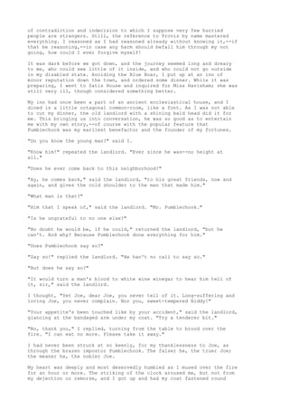 of contradiction and indecision to which I suppose very few hurried
people are strangers. Still, the reference to Provis by name mastered
everything. I reasoned as I had reasoned already without knowing it,--if
that be reasoning,--in case any harm should befall him through my not
going, how could I ever forgive myself!

It was dark before we got down, and the journey seemed long and dreary
to me, who could see little of it inside, and who could not go outside
in my disabled state. Avoiding the Blue Boar, I put up at an inn of
minor reputation down the town, and ordered some dinner. While it was
preparing, I went to Satis House and inquired for Miss Havisham; she was
still very ill, though considered something better.

My inn had once been a part of an ancient ecclesiastical house, and I
dined in a little octagonal common-room, like a font. As I was not able
to cut my dinner, the old landlord with a shining bald head did it for
me. This bringing us into conversation, he was so good as to entertain
me with my own story,--of course with the popular feature that
Pumblechook was my earliest benefactor and the founder of my fortunes.

"Do you know the young man?" said I.

"Know him!" repeated the landlord. "Ever since he was--no height at
all."

"Does he ever come back to this neighborhood?"

"Ay, he comes back," said the landlord, "to his great friends, now and
again, and gives the cold shoulder to the man that made him."

"What man is that?"

"Him that I speak of," said the landlord. "Mr. Pumblechook."

"Is he ungrateful to no one else?"

"No doubt he would be, if he could," returned the landlord, "but he
can't. And why? Because Pumblechook done everything for him."

"Does Pumblechook say so?"

"Say so!" replied the landlord. "He han't no call to say so."

"But does he say so?"

"It would turn a man's blood to white wine winegar to hear him tell of
it, sir," said the landlord.

I thought, "Yet Joe, dear Joe, you never tell of it. Long-suffering and
loving Joe, you never complain. Nor you, sweet-tempered Biddy!"

"Your appetite's been touched like by your accident," said the landlord,
glancing at the bandaged arm under my coat. "Try a tenderer bit."

"No, thank you," I replied, turning from the table to brood over the
fire. "I can eat no more. Please take it away."

I had never been struck at so keenly, for my thanklessness to Joe, as
through the brazen impostor Pumblechook. The falser he, the truer Joe;
the meaner he, the nobler Joe.

My heart was deeply and most deservedly humbled as I mused over the fire
for an hour or more. The striking of the clock aroused me, but not from
my dejection or remorse, and I got up and had my coat fastened round
 