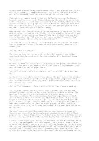 so very much pleased by my acquiescence, that I was pleased too. At his
particular request, I appointed to call for him at the Castle at half
past eight on Monday morning, and so we parted for the time.

Punctual to my appointment, I rang at the Castle gate on the Monday
morning, and was received by Wemmick himself, who struck me as looking
tighter than usual, and having a sleeker hat on. Within, there were two
glasses of rum and milk prepared, and two biscuits. The Aged must have
been stirring with the lark, for, glancing into the perspective of his
bedroom, I observed that his bed was empty.

When we had fortified ourselves with the rum and milk and biscuits, and
were going out for the walk with that training preparation on us, I was
considerably surprised to see Wemmick take up a fishing-rod, and put
it over his shoulder. "Why, we are not going fishing!" said I. "No,"
returned Wemmick, "but I like to walk with one."

I thought this odd; however, I said nothing, and we set off. We went
towards Camberwell Green, and when we were thereabouts, Wemmick said
suddenly,--

"Halloa! Here's a church!"

There was nothing very surprising in that; but again, I was rather
surprised, when he said, as if he were animated by a brilliant idea,--

"Let's go in!"

We went in, Wemmick leaving his fishing-rod in the porch, and looked all
round. In the mean time, Wemmick was diving into his coat-pockets, and
getting something out of paper there.

"Halloa!" said he. "Here's a couple of pair of gloves! Let's put 'em
on!"

As the gloves were white kid gloves, and as the post-office was widened
to its utmost extent, I now began to have my strong suspicions. They
were strengthened into certainty when I beheld the Aged enter at a side
door, escorting a lady.

"Halloa!" said Wemmick. "Here's Miss Skiffins! Let's have a wedding."

That discreet damsel was attired as usual, except that she was now
engaged in substituting for her green kid gloves a pair of white. The
Aged was likewise occupied in preparing a similar sacrifice for
the altar of Hymen. The old gentleman, however, experienced so much
difficulty in getting his gloves on, that Wemmick found it necessary
to put him with his back against a pillar, and then to get behind the
pillar himself and pull away at them, while I for my part held the old
gentleman round the waist, that he might present an equal and safe
resistance. By dint of this ingenious scheme, his gloves were got on to
perfection.

The clerk and clergyman then appearing, we were ranged in order at
those fatal rails. True to his notion of seeming to do it all without
preparation, I heard Wemmick say to himself, as he took something out of
his waistcoat-pocket before the service began, "Halloa! Here's a ring!"

I acted in the capacity of backer, or best-man, to the bridegroom; while
a little limp pew-opener in a soft bonnet like a baby's, made a feint
of being the bosom friend of Miss Skiffins. The responsibility of giving
the lady away devolved upon the Aged, which led to the clergyman's being
unintentionally scandalized, and it happened thus. When he said, "Who
giveth this woman to be married to this man?" the old gentlemen, not in
 