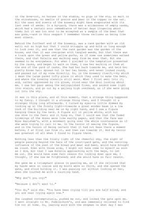 in the dove-cot, no horses in the stable, no pigs in the sty, no malt in
the storehouse, no smells of grains and beer in the copper or the vat.
All the uses and scents of the brewery might have evaporated with its
last reek of smoke. In a by-yard, there was a wilderness of empty casks,
which had a certain sour remembrance of better days lingering about
them; but it was too sour to be accepted as a sample of the beer that
was gone,--and in this respect I remember those recluses as being like
most others.

Behind the furthest end of the brewery, was a rank garden with an old
wall; not so high but that I could struggle up and hold on long enough
to look over it, and see that the rank garden was the garden of the
house, and that it was overgrown with tangled weeds, but that there was
a track upon the green and yellow paths, as if some one sometimes walked
there, and that Estella was walking away from me even then. But she
seemed to be everywhere. For when I yielded to the temptation presented
by the casks, and began to walk on them, I saw her walking on them at
the end of the yard of casks. She had her back towards me, and held her
pretty brown hair spread out in her two hands, and never looked round,
and passed out of my view directly. So, in the brewery itself,--by which
I mean the large paved lofty place in which they used to make the beer,
and where the brewing utensils still were. When I first went into it,
and, rather oppressed by its gloom, stood near the door looking about
me, I saw her pass among the extinguished fires, and ascend some light
iron stairs, and go out by a gallery high overhead, as if she were going
out into the sky.

It was in this place, and at this moment, that a strange thing happened
to my fancy. I thought it a strange thing then, and I thought it a
stranger thing long afterwards. I turned my eyes--a little dimmed by
looking up at the frosty light--towards a great wooden beam in a low
nook of the building near me on my right hand, and I saw a figure
hanging there by the neck. A figure all in yellow white, with but
one shoe to the feet; and it hung so, that I could see that the faded
trimmings of the dress were like earthy paper, and that the face was
Miss Havisham's, with a movement going over the whole countenance as if
she were trying to call to me. In the terror of seeing the figure,
and in the terror of being certain that it had not been there a moment
before, I at first ran from it, and then ran towards it. And my terror
was greatest of all when I found no figure there.

Nothing less than the frosty light of the cheerful sky, the sight of
people passing beyond the bars of the court-yard gate, and the reviving
influence of the rest of the bread and meat and beer, would have brought
me round. Even with those aids, I might not have come to myself as soon
as I did, but that I saw Estella approaching with the keys, to let
me out. She would have some fair reason for looking down upon me, I
thought, if she saw me frightened; and she would have no fair reason.

She gave me a triumphant glance in passing me, as if she rejoiced that
my hands were so coarse and my boots were so thick, and she opened the
gate, and stood holding it. I was passing out without looking at her,
when she touched me with a taunting hand.

"Why don't you cry?"

"Because I don't want to."

"You do," said she. "You have been crying till you are half blind, and
you are near crying again now."

She laughed contemptuously, pushed me out, and locked the gate upon me.
I went straight to Mr. Pumblechook's, and was immensely relieved to find
him not at home. So, leaving word with the shopman on what day I was
 