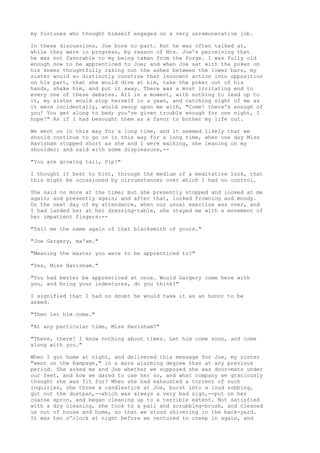 my fortunes who thought himself engaged on a very unremunerative job.

In these discussions, Joe bore no part. But he was often talked at,
while they were in progress, by reason of Mrs. Joe's perceiving that
he was not favorable to my being taken from the forge. I was fully old
enough now to be apprenticed to Joe; and when Joe sat with the poker on
his knees thoughtfully raking out the ashes between the lower bars, my
sister would so distinctly construe that innocent action into opposition
on his part, that she would dive at him, take the poker out of his
hands, shake him, and put it away. There was a most irritating end to
every one of these debates. All in a moment, with nothing to lead up to
it, my sister would stop herself in a yawn, and catching sight of me as
it were incidentally, would swoop upon me with, "Come! there's enough of
you! You get along to bed; you've given trouble enough for one night, I
hope!" As if I had besought them as a favor to bother my life out.

We went on in this way for a long time, and it seemed likely that we
should continue to go on in this way for a long time, when one day Miss
Havisham stopped short as she and I were walking, she leaning on my
shoulder; and said with some displeasure,--

"You are growing tall, Pip!"

I thought it best to hint, through the medium of a meditative look, that
this might be occasioned by circumstances over which I had no control.

She said no more at the time; but she presently stopped and looked at me
again; and presently again; and after that, looked frowning and moody.
On the next day of my attendance, when our usual exercise was over, and
I had landed her at her dressing-table, she stayed me with a movement of
her impatient fingers:--

"Tell me the name again of that blacksmith of yours."

"Joe Gargery, ma'am."

"Meaning the master you were to be apprenticed to?"

"Yes, Miss Havisham."

"You had better be apprenticed at once. Would Gargery come here with
you, and bring your indentures, do you think?"

I signified that I had no doubt he would take it as an honor to be
asked.

"Then let him come."

"At any particular time, Miss Havisham?"

"There, there! I know nothing about times. Let him come soon, and come
along with you."

When I got home at night, and delivered this message for Joe, my sister
"went on the Rampage," in a more alarming degree than at any previous
period. She asked me and Joe whether we supposed she was door-mats under
our feet, and how we dared to use her so, and what company we graciously
thought she was fit for? When she had exhausted a torrent of such
inquiries, she threw a candlestick at Joe, burst into a loud sobbing,
got out the dustpan,--which was always a very bad sign,--put on her
coarse apron, and began cleaning up to a terrible extent. Not satisfied
with a dry cleaning, she took to a pail and scrubbing-brush, and cleaned
us out of house and home, so that we stood shivering in the back-yard.
It was ten o'clock at night before we ventured to creep in again, and
 