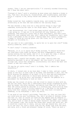 answer, "Yes; I am not over-particular." It scarcely sounded flattering,
but I knew she meant well.

"Instead of that," said I, plucking up more grass and chewing a blade or
two, "see how I am going on. Dissatisfied, and uncomfortable, and--what
would it signify to me, being coarse and common, if nobody had told me
so!"

Biddy turned her face suddenly towards mine, and looked far more
attentively at me than she had looked at the sailing ships.

"It was neither a very true nor a very polite thing to say," she
remarked, directing her eyes to the ships again. "Who said it?"

I was disconcerted, for I had broken away without quite seeing where
I was going to. It was not to be shuffled off now, however, and I
answered, "The beautiful young lady at Miss Havisham's, and she's more
beautiful than anybody ever was, and I admire her dreadfully, and I want
to be a gentleman on her account." Having made this lunatic confession,
I began to throw my torn-up grass into the river, as if I had some
thoughts of following it.

"Do you want to be a gentleman, to spite her or to gain her over?" Biddy
quietly asked me, after a pause.

"I don't know," I moodily answered.

"Because, if it is to spite her," Biddy pursued, "I should think--but
you know best--that might be better and more independently done by
caring nothing for her words. And if it is to gain her over, I should
think--but you know best--she was not worth gaining over."

Exactly what I myself had thought, many times. Exactly what was
perfectly manifest to me at the moment. But how could I, a poor dazed
village lad, avoid that wonderful inconsistency into which the best and
wisest of men fall every day?

"It may be all quite true," said I to Biddy, "but I admire her
dreadfully."

In short, I turned over on my face when I came to that,   and got a good
grasp on the hair on each side of my head, and wrenched   it well. All the
while knowing the madness of my heart to be so very mad   and misplaced,
that I was quite conscious it would have served my face   right, if I
had lifted it up by my hair, and knocked it against the   pebbles as a
punishment for belonging to such an idiot.

Biddy was the wisest of girls, and she tried to reason no more with me.
She put her hand, which was a comfortable hand though roughened by work,
upon my hands, one after another, and gently took them out of my hair.
Then she softly patted my shoulder in a soothing way, while with my face
upon my sleeve I cried a little,--exactly as I had done in the brewery
yard,--and felt vaguely convinced that I was very much ill-used by
somebody, or by everybody; I can't say which.

"I am glad of one thing," said Biddy, "and that is, that you have felt
you could give me your confidence, Pip. And I am glad of another thing,
and that is, that of course you know you may depend upon my keeping it
and always so far deserving it. If your first teacher (dear! such a poor
one, and so much in need of being taught herself!) had been your teacher
at the present time, she thinks she knows what lesson she would set. But
it would be a hard one to learn, and you have got beyond her, and it's
of no use now." So, with a quiet sigh for me, Biddy rose from the bank,
and said, with a fresh and pleasant change of voice, "Shall we walk a
 
