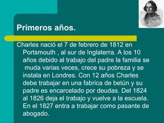 Primeros años.
Charles nació el 7 de febrero de 1812 en
 Portsmouth , al sur de Inglaterra. A los 10
 años debido al trabajo del padre la familia se
  muda varias veces, crece su pobreza y se
 instala en Londres. Con 12 años Charles
 debe trabajar en una fabrica de betún y su
 padre es encarcelado por deudas. Del 1824
 al 1826 deja el trabajo y vuelve a la escuela.
 En el 1827 entra a trabajar como pasante de
 abogado.
 