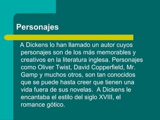 Personajes

A Dickens lo han llamado un autor cuyos
personajes son de los más memorables y
creativos en la literatura inglesa. Personajes
como Oliver Twist, David Copperfield, Mr.
Gamp y muchos otros, son tan conocidos
que se puede hasta creer que tienen una
vida fuera de sus novelas. A Dickens le
encantaba el estilo del siglo XVIII, el
romance gótico.
 