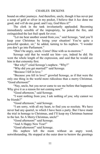 CHARLES DICKENS
11
bound on other journeys. And therefore, uncle, though it has never put
a scrap of gold or silver in my pocket, I believe that it has done me
good, and will do me good; and I say, God bless it!”
The clerk in the tank involuntarily applauded. Becoming
immediately sensible of the impropriety, he poked the fire, and
extinguished the last frail spark for ever.
“Let me hear another sound from you,” said Scrooge, “and you’ll
keep your Christmas by losing your situation! You’re quite a
powerful speaker, sir,” he added, turning to his nephew. “I wonder
you don’t go into Parliament.”
“Don’t be angry, uncle. Come! Dine with us to-morrow.”
Scrooge said that he would see him—yes, indeed he did. He
went the whole length of the expression, and said that he would see
him in that extremity first.
“But why?” cried Scrooge’s nephew. “Why?”
“Why did you get married?” said Scrooge.
“Because I fell in love.”
“Because you fell in love!” growled Scrooge, as if that were the
only one thing in the world more ridiculous than a merry Christmas.
“Good afternoon!”
“Nay, uncle, but you never came to see me before that happened.
Why give it as a reason for not coming now?”
“Good afternoon,” said Scrooge.
“I want nothing from you; I ask nothing of you; why cannot we
be friends?”
“Good afternoon,” said Scrooge.
“I am sorry, with all my heart, to find you so resolute. We have
never had any quarrel, to which I have been a party. But I have made
the trial in homage to Christmas, and I’ll keep my Christmas humour
to the last. So A Merry Christmas, uncle!”
“Good afternoon!” said Scrooge.
“And A Happy New Year!”
“Good afternoon!” said Scrooge.
His nephew left the room without an angry word,
notwithstanding. He stopped at the outer door to bestow the greetings
 