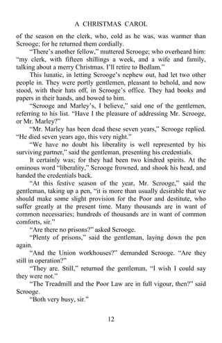 A CHRISTMAS CAROL
12
of the season on the clerk, who, cold as he was, was warmer than
Scrooge; for he returned them cordially.
“There’s another fellow,” muttered Scrooge; who overheard him:
“my clerk, with fifteen shillings a week, and a wife and family,
talking about a merry Christmas. I’ll retire to Bedlam.”
This lunatic, in letting Scrooge’s nephew out, had let two other
people in. They were portly gentlemen, pleasant to behold, and now
stood, with their hats off, in Scrooge’s office. They had books and
papers in their hands, and bowed to him.
“Scrooge and Marley’s, I believe,” said one of the gentlemen,
referring to his list. “Have I the pleasure of addressing Mr. Scrooge,
or Mr. Marley?”
“Mr. Marley has been dead these seven years,” Scrooge replied.
“He died seven years ago, this very night.”
“We have no doubt his liberality is well represented by his
surviving partner,” said the gentleman, presenting his credentials.
It certainly was; for they had been two kindred spirits. At the
ominous word “liberality,” Scrooge frowned, and shook his head, and
handed the credentials back.
“At this festive season of the year, Mr. Scrooge,” said the
gentleman, taking up a pen, “it is more than usually desirable that we
should make some slight provision for the Poor and destitute, who
suffer greatly at the present time. Many thousands are in want of
common necessaries; hundreds of thousands are in want of common
comforts, sir.”
“Are there no prisons?” asked Scrooge.
“Plenty of prisons,” said the gentleman, laying down the pen
again.
“And the Union workhouses?” demanded Scrooge. “Are they
still in operation?”
“They are. Still,” returned the gentleman, “I wish I could say
they were not.”
“The Treadmill and the Poor Law are in full vigour, then?” said
Scrooge.
“Both very busy, sir.”
 