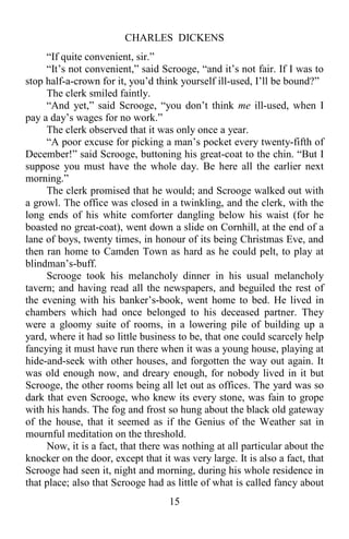 CHARLES DICKENS
15
“If quite convenient, sir.”
“It’s not convenient,” said Scrooge, “and it’s not fair. If I was to
stop half-a-crown for it, you’d think yourself ill-used, I’ll be bound?”
The clerk smiled faintly.
“And yet,” said Scrooge, “you don’t think me ill-used, when I
pay a day’s wages for no work.”
The clerk observed that it was only once a year.
“A poor excuse for picking a man’s pocket every twenty-fifth of
December!” said Scrooge, buttoning his great-coat to the chin. “But I
suppose you must have the whole day. Be here all the earlier next
morning.”
The clerk promised that he would; and Scrooge walked out with
a growl. The office was closed in a twinkling, and the clerk, with the
long ends of his white comforter dangling below his waist (for he
boasted no great-coat), went down a slide on Cornhill, at the end of a
lane of boys, twenty times, in honour of its being Christmas Eve, and
then ran home to Camden Town as hard as he could pelt, to play at
blindman’s-buff.
Scrooge took his melancholy dinner in his usual melancholy
tavern; and having read all the newspapers, and beguiled the rest of
the evening with his banker’s-book, went home to bed. He lived in
chambers which had once belonged to his deceased partner. They
were a gloomy suite of rooms, in a lowering pile of building up a
yard, where it had so little business to be, that one could scarcely help
fancying it must have run there when it was a young house, playing at
hide-and-seek with other houses, and forgotten the way out again. It
was old enough now, and dreary enough, for nobody lived in it but
Scrooge, the other rooms being all let out as offices. The yard was so
dark that even Scrooge, who knew its every stone, was fain to grope
with his hands. The fog and frost so hung about the black old gateway
of the house, that it seemed as if the Genius of the Weather sat in
mournful meditation on the threshold.
Now, it is a fact, that there was nothing at all particular about the
knocker on the door, except that it was very large. It is also a fact, that
Scrooge had seen it, night and morning, during his whole residence in
that place; also that Scrooge had as little of what is called fancy about
 