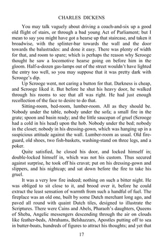 CHARLES DICKENS
17
You may talk vaguely about driving a coach-and-six up a good
old flight of stairs, or through a bad young Act of Parliament; but I
mean to say you might have got a hearse up that staircase, and taken it
broadwise, with the splinter-bar towards the wall and the door
towards the balustrades: and done it easy. There was plenty of width
for that, and room to spare; which is perhaps the reason why Scrooge
thought he saw a locomotive hearse going on before him in the
gloom. Half-a-dozen gas-lamps out of the street wouldn’t have lighted
the entry too well, so you may suppose that it was pretty dark with
Scrooge’s dip.
Up Scrooge went, not caring a button for that. Darkness is cheap,
and Scrooge liked it. But before he shut his heavy door, he walked
through his rooms to see that all was right. He had just enough
recollection of the face to desire to do that.
Sitting-room, bed-room, lumber-room. All as they should be.
Nobody under the table, nobody under the sofa; a small fire in the
grate; spoon and basin ready; and the little saucepan of gruel (Scrooge
had a cold in his head) upon the hob. Nobody under the bed; nobody
in the closet; nobody in his dressing-gown, which was hanging up in a
suspicious attitude against the wall. Lumber-room as usual. Old fire-
guard, old shoes, two fish-baskets, washing-stand on three legs, and a
poker.
Quite satisfied, he closed his door, and locked himself in;
double-locked himself in, which was not his custom. Thus secured
against surprise, he took off his cravat; put on his dressing-gown and
slippers, and his nightcap; and sat down before the fire to take his
gruel.
It was a very low fire indeed; nothing on such a bitter night. He
was obliged to sit close to it, and brood over it, before he could
extract the least sensation of warmth from such a handful of fuel. The
fireplace was an old one, built by some Dutch merchant long ago, and
paved all round with quaint Dutch tiles, designed to illustrate the
Scriptures. There were Cains and Abels, Pharaoh’s daughters, Queens
of Sheba, Angelic messengers descending through the air on clouds
like feather-beds, Abrahams, Belshazzars, Apostles putting off to sea
in butter-boats, hundreds of figures to attract his thoughts; and yet that
 