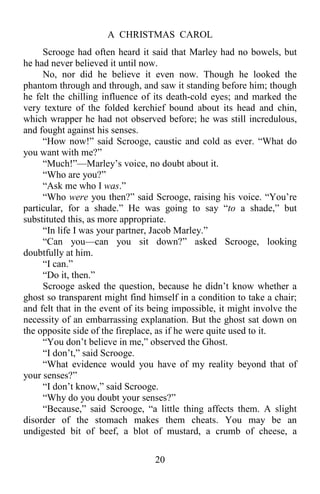 A CHRISTMAS CAROL
20
Scrooge had often heard it said that Marley had no bowels, but
he had never believed it until now.
No, nor did he believe it even now. Though he looked the
phantom through and through, and saw it standing before him; though
he felt the chilling influence of its death-cold eyes; and marked the
very texture of the folded kerchief bound about its head and chin,
which wrapper he had not observed before; he was still incredulous,
and fought against his senses.
“How now!” said Scrooge, caustic and cold as ever. “What do
you want with me?”
“Much!”—Marley’s voice, no doubt about it.
“Who are you?”
“Ask me who I was.”
“Who were you then?” said Scrooge, raising his voice. “You’re
particular, for a shade.” He was going to say “to a shade,” but
substituted this, as more appropriate.
“In life I was your partner, Jacob Marley.”
“Can you—can you sit down?” asked Scrooge, looking
doubtfully at him.
“I can.”
“Do it, then.”
Scrooge asked the question, because he didn’t know whether a
ghost so transparent might find himself in a condition to take a chair;
and felt that in the event of its being impossible, it might involve the
necessity of an embarrassing explanation. But the ghost sat down on
the opposite side of the fireplace, as if he were quite used to it.
“You don’t believe in me,” observed the Ghost.
“I don’t,” said Scrooge.
“What evidence would you have of my reality beyond that of
your senses?”
“I don’t know,” said Scrooge.
“Why do you doubt your senses?”
“Because,” said Scrooge, “a little thing affects them. A slight
disorder of the stomach makes them cheats. You may be an
undigested bit of beef, a blot of mustard, a crumb of cheese, a
 