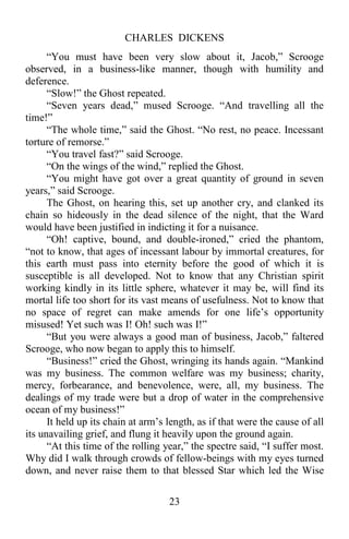 CHARLES DICKENS
23
“You must have been very slow about it, Jacob,” Scrooge
observed, in a business-like manner, though with humility and
deference.
“Slow!” the Ghost repeated.
“Seven years dead,” mused Scrooge. “And travelling all the
time!”
“The whole time,” said the Ghost. “No rest, no peace. Incessant
torture of remorse.”
“You travel fast?” said Scrooge.
“On the wings of the wind,” replied the Ghost.
“You might have got over a great quantity of ground in seven
years,” said Scrooge.
The Ghost, on hearing this, set up another cry, and clanked its
chain so hideously in the dead silence of the night, that the Ward
would have been justified in indicting it for a nuisance.
“Oh! captive, bound, and double-ironed,” cried the phantom,
“not to know, that ages of incessant labour by immortal creatures, for
this earth must pass into eternity before the good of which it is
susceptible is all developed. Not to know that any Christian spirit
working kindly in its little sphere, whatever it may be, will find its
mortal life too short for its vast means of usefulness. Not to know that
no space of regret can make amends for one life’s opportunity
misused! Yet such was I! Oh! such was I!”
“But you were always a good man of business, Jacob,” faltered
Scrooge, who now began to apply this to himself.
“Business!” cried the Ghost, wringing its hands again. “Mankind
was my business. The common welfare was my business; charity,
mercy, forbearance, and benevolence, were, all, my business. The
dealings of my trade were but a drop of water in the comprehensive
ocean of my business!”
It held up its chain at arm’s length, as if that were the cause of all
its unavailing grief, and flung it heavily upon the ground again.
“At this time of the rolling year,” the spectre said, “I suffer most.
Why did I walk through crowds of fellow-beings with my eyes turned
down, and never raise them to that blessed Star which led the Wise
 