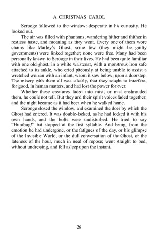 A CHRISTMAS CAROL
26
Scrooge followed to the window: desperate in his curiosity. He
looked out.
The air was filled with phantoms, wandering hither and thither in
restless haste, and moaning as they went. Every one of them wore
chains like Marley’s Ghost; some few (they might be guilty
governments) were linked together; none were free. Many had been
personally known to Scrooge in their lives. He had been quite familiar
with one old ghost, in a white waistcoat, with a monstrous iron safe
attached to its ankle, who cried piteously at being unable to assist a
wretched woman with an infant, whom it saw below, upon a doorstep.
The misery with them all was, clearly, that they sought to interfere,
for good, in human matters, and had lost the power for ever.
Whether these creatures faded into mist, or mist enshrouded
them, he could not tell. But they and their spirit voices faded together;
and the night became as it had been when he walked home.
Scrooge closed the window, and examined the door by which the
Ghost had entered. It was double-locked, as he had locked it with his
own hands, and the bolts were undisturbed. He tried to say
“Humbug!” but stopped at the first syllable. And being, from the
emotion he had undergone, or the fatigues of the day, or his glimpse
of the Invisible World, or the dull conversation of the Ghost, or the
lateness of the hour, much in need of repose; went straight to bed,
without undressing, and fell asleep upon the instant.
 