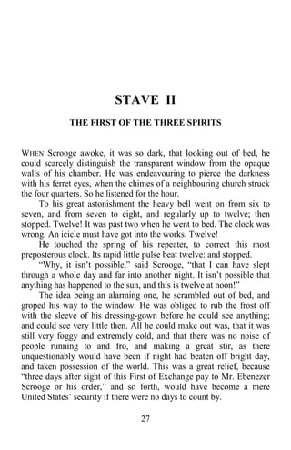 27
STAVE II
THE FIRST OF THE THREE SPIRITS
WHEN Scrooge awoke, it was so dark, that looking out of bed, he
could scarcely distinguish the transparent window from the opaque
walls of his chamber. He was endeavouring to pierce the darkness
with his ferret eyes, when the chimes of a neighbouring church struck
the four quarters. So he listened for the hour.
To his great astonishment the heavy bell went on from six to
seven, and from seven to eight, and regularly up to twelve; then
stopped. Twelve! It was past two when he went to bed. The clock was
wrong. An icicle must have got into the works. Twelve!
He touched the spring of his repeater, to correct this most
preposterous clock. Its rapid little pulse beat twelve: and stopped.
“Why, it isn’t possible,” said Scrooge, “that I can have slept
through a whole day and far into another night. It isn’t possible that
anything has happened to the sun, and this is twelve at noon!”
The idea being an alarming one, he scrambled out of bed, and
groped his way to the window. He was obliged to rub the frost off
with the sleeve of his dressing-gown before he could see anything;
and could see very little then. All he could make out was, that it was
still very foggy and extremely cold, and that there was no noise of
people running to and fro, and making a great stir, as there
unquestionably would have been if night had beaten off bright day,
and taken possession of the world. This was a great relief, because
“three days after sight of this First of Exchange pay to Mr. Ebenezer
Scrooge or his order,” and so forth, would have become a mere
United States’ security if there were no days to count by.
 
