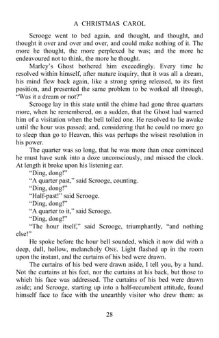 A CHRISTMAS CAROL
28
Scrooge went to bed again, and thought, and thought, and
thought it over and over and over, and could make nothing of it. The
more he thought, the more perplexed he was; and the more he
endeavoured not to think, the more he thought.
Marley’s Ghost bothered him exceedingly. Every time he
resolved within himself, after mature inquiry, that it was all a dream,
his mind flew back again, like a strong spring released, to its first
position, and presented the same problem to be worked all through,
“Was it a dream or not?”
Scrooge lay in this state until the chime had gone three quarters
more, when he remembered, on a sudden, that the Ghost had warned
him of a visitation when the bell tolled one. He resolved to lie awake
until the hour was passed; and, considering that he could no more go
to sleep than go to Heaven, this was perhaps the wisest resolution in
his power.
The quarter was so long, that he was more than once convinced
he must have sunk into a doze unconsciously, and missed the clock.
At length it broke upon his listening ear.
“Ding, dong!”
“A quarter past,” said Scrooge, counting.
“Ding, dong!”
“Half-past!” said Scrooge.
“Ding, dong!”
“A quarter to it,” said Scrooge.
“Ding, dong!”
“The hour itself,” said Scrooge, triumphantly, “and nothing
else!”
He spoke before the hour bell sounded, which it now did with a
deep, dull, hollow, melancholy ONE. Light flashed up in the room
upon the instant, and the curtains of his bed were drawn.
The curtains of his bed were drawn aside, I tell you, by a hand.
Not the curtains at his feet, nor the curtains at his back, but those to
which his face was addressed. The curtains of his bed were drawn
aside; and Scrooge, starting up into a half-recumbent attitude, found
himself face to face with the unearthly visitor who drew them: as
 