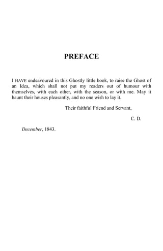 PREFACE
I HAVE endeavoured in this Ghostly little book, to raise the Ghost of
an Idea, which shall not put my readers out of humour with
themselves, with each other, with the season, or with me. May it
haunt their houses pleasantly, and no one wish to lay it.
Their faithful Friend and Servant,
C. D.
December, 1843.
 