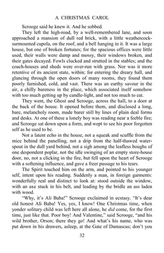 A CHRISTMAS CAROL
32
Scrooge said he knew it. And he sobbed.
They left the high-road, by a well-remembered lane, and soon
approached a mansion of dull red brick, with a little weathercock-
surmounted cupola, on the roof, and a bell hanging in it. It was a large
house, but one of broken fortunes; for the spacious offices were little
used, their walls were damp and mossy, their windows broken, and
their gates decayed. Fowls clucked and strutted in the stables; and the
coach-houses and sheds were over-run with grass. Nor was it more
retentive of its ancient state, within; for entering the dreary hall, and
glancing through the open doors of many rooms, they found them
poorly furnished, cold, and vast. There was an earthy savour in the
air, a chilly bareness in the place, which associated itself somehow
with too much getting up by candle-light, and not too much to eat.
They went, the Ghost and Scrooge, across the hall, to a door at
the back of the house. It opened before them, and disclosed a long,
bare, melancholy room, made barer still by lines of plain deal forms
and desks. At one of these a lonely boy was reading near a feeble fire;
and Scrooge sat down upon a form, and wept to see his poor forgotten
self as he used to be.
Not a latent echo in the house, not a squeak and scuffle from the
mice behind the panelling, not a drip from the half-thawed water-
spout in the dull yard behind, not a sigh among the leafless boughs of
one despondent poplar, not the idle swinging of an empty store-house
door, no, not a clicking in the fire, but fell upon the heart of Scrooge
with a softening influence, and gave a freer passage to his tears.
The Spirit touched him on the arm, and pointed to his younger
self, intent upon his reading. Suddenly a man, in foreign garments:
wonderfully real and distinct to look at: stood outside the window,
with an axe stuck in his belt, and leading by the bridle an ass laden
with wood.
“Why, it’s Ali Baba!” Scrooge exclaimed in ecstasy. “It’s dear
old honest Ali Baba! Yes, yes, I know! One Christmas time, when
yonder solitary child was left here all alone, he did come, for the first
time, just like that. Poor boy! And Valentine,” said Scrooge, “and his
wild brother, Orson; there they go! And what’s his name, who was
put down in his drawers, asleep, at the Gate of Damascus; don’t you
 