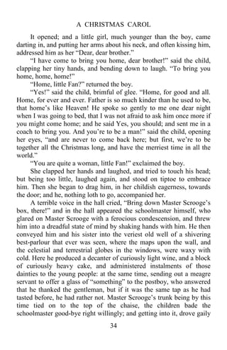 A CHRISTMAS CAROL
34
It opened; and a little girl, much younger than the boy, came
darting in, and putting her arms about his neck, and often kissing him,
addressed him as her “Dear, dear brother.”
“I have come to bring you home, dear brother!” said the child,
clapping her tiny hands, and bending down to laugh. “To bring you
home, home, home!”
“Home, little Fan?” returned the boy.
“Yes!” said the child, brimful of glee. “Home, for good and all.
Home, for ever and ever. Father is so much kinder than he used to be,
that home’s like Heaven! He spoke so gently to me one dear night
when I was going to bed, that I was not afraid to ask him once more if
you might come home; and he said Yes, you should; and sent me in a
coach to bring you. And you’re to be a man!” said the child, opening
her eyes, “and are never to come back here; but first, we’re to be
together all the Christmas long, and have the merriest time in all the
world.”
“You are quite a woman, little Fan!” exclaimed the boy.
She clapped her hands and laughed, and tried to touch his head;
but being too little, laughed again, and stood on tiptoe to embrace
him. Then she began to drag him, in her childish eagerness, towards
the door; and he, nothing loth to go, accompanied her.
A terrible voice in the hall cried, “Bring down Master Scrooge’s
box, there!” and in the hall appeared the schoolmaster himself, who
glared on Master Scrooge with a ferocious condescension, and threw
him into a dreadful state of mind by shaking hands with him. He then
conveyed him and his sister into the veriest old well of a shivering
best-parlour that ever was seen, where the maps upon the wall, and
the celestial and terrestrial globes in the windows, were waxy with
cold. Here he produced a decanter of curiously light wine, and a block
of curiously heavy cake, and administered instalments of those
dainties to the young people: at the same time, sending out a meagre
servant to offer a glass of “something” to the postboy, who answered
that he thanked the gentleman, but if it was the same tap as he had
tasted before, he had rather not. Master Scrooge’s trunk being by this
time tied on to the top of the chaise, the children bade the
schoolmaster good-bye right willingly; and getting into it, drove gaily
 
