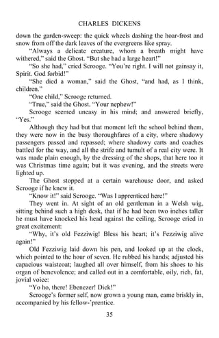 CHARLES DICKENS
35
down the garden-sweep: the quick wheels dashing the hoar-frost and
snow from off the dark leaves of the evergreens like spray.
“Always a delicate creature, whom a breath might have
withered,” said the Ghost. “But she had a large heart!”
“So she had,” cried Scrooge. “You’re right. I will not gainsay it,
Spirit. God forbid!”
“She died a woman,” said the Ghost, “and had, as I think,
children.”
“One child,” Scrooge returned.
“True,” said the Ghost. “Your nephew!”
Scrooge seemed uneasy in his mind; and answered briefly,
“Yes.”
Although they had but that moment left the school behind them,
they were now in the busy thoroughfares of a city, where shadowy
passengers passed and repassed; where shadowy carts and coaches
battled for the way, and all the strife and tumult of a real city were. It
was made plain enough, by the dressing of the shops, that here too it
was Christmas time again; but it was evening, and the streets were
lighted up.
The Ghost stopped at a certain warehouse door, and asked
Scrooge if he knew it.
“Know it!” said Scrooge. “Was I apprenticed here!”
They went in. At sight of an old gentleman in a Welsh wig,
sitting behind such a high desk, that if he had been two inches taller
he must have knocked his head against the ceiling, Scrooge cried in
great excitement:
“Why, it’s old Fezziwig! Bless his heart; it’s Fezziwig alive
again!”
Old Fezziwig laid down his pen, and looked up at the clock,
which pointed to the hour of seven. He rubbed his hands; adjusted his
capacious waistcoat; laughed all over himself, from his shoes to his
organ of benevolence; and called out in a comfortable, oily, rich, fat,
jovial voice:
“Yo ho, there! Ebenezer! Dick!”
Scrooge’s former self, now grown a young man, came briskly in,
accompanied by his fellow-’prentice.
 